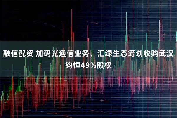 融信配资 加码光通信业务，汇绿生态筹划收购武汉钧恒49%股权