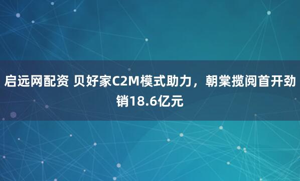 启远网配资 贝好家C2M模式助力，朝棠揽阅首开劲销18.6亿元