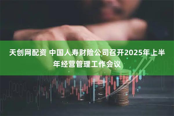 天创网配资 中国人寿财险公司召开2025年上半年经营管理工作会议