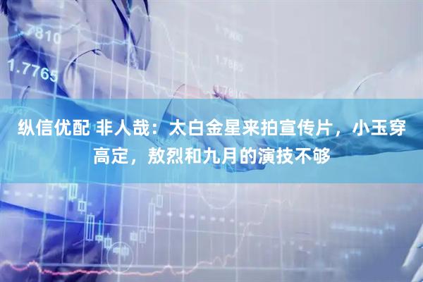 纵信优配 非人哉：太白金星来拍宣传片，小玉穿高定，敖烈和九月的演技不够