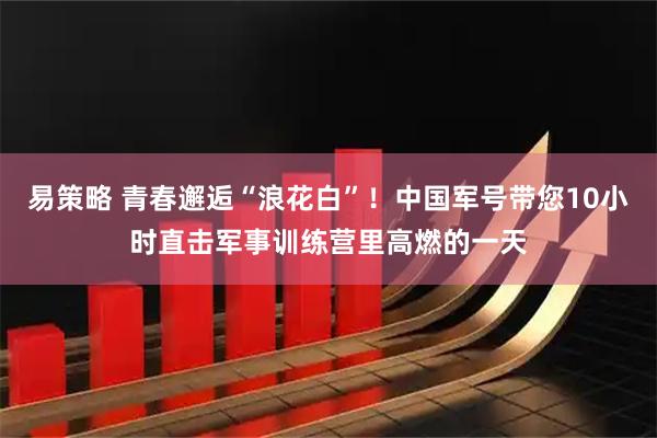 易策略 青春邂逅“浪花白”！中国军号带您10小时直击军事训练营里高燃的一天