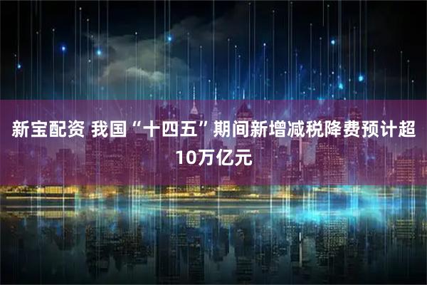 新宝配资 我国“十四五”期间新增减税降费预计超10万亿元