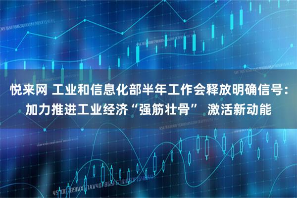 悦来网 工业和信息化部半年工作会释放明确信号：加力推进工业经济“强筋壮骨”  激活新动能
