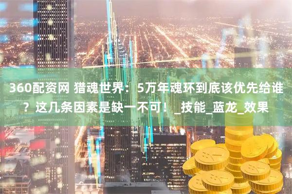 360配资网 猎魂世界：5万年魂环到底该优先给谁？这几条因素是缺一不可！_技能_蓝龙_效果