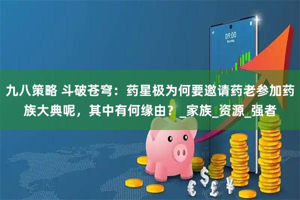 九八策略 斗破苍穹：药星极为何要邀请药老参加药族大典呢，其中有何缘由？_家族_资源_强者