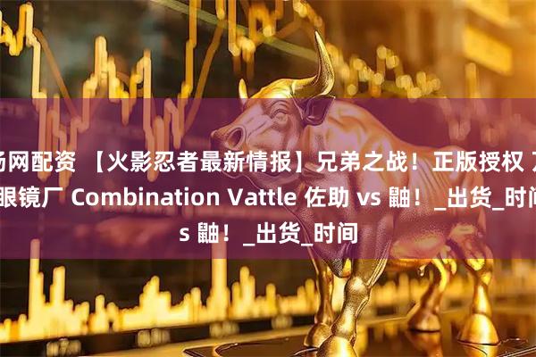 红扬网配资 【火影忍者最新情报】兄弟之战！正版授权 万代 眼镜厂 Combination Vattle 佐助 vs 鼬！_出货_时间
