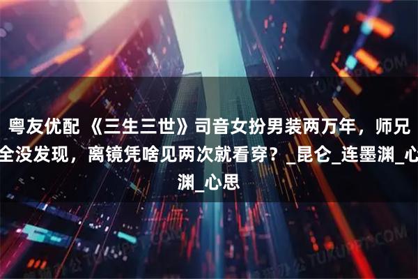 粤友优配 《三生三世》司音女扮男装两万年，师兄们全没发现，离镜凭啥见两次就看穿？_昆仑_连墨渊_心思