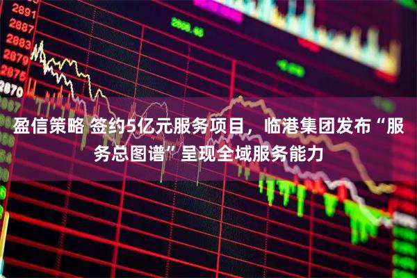 盈信策略 签约5亿元服务项目，临港集团发布“服务总图谱”呈现全域服务能力