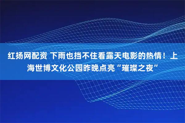 红扬网配资 下雨也挡不住看露天电影的热情！上海世博文化公园昨晚点亮“璀璨之夜”
