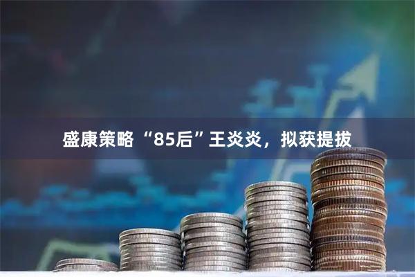 盛康策略 “85后”王炎炎，拟获提拔