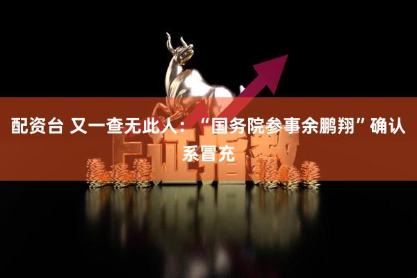 配资台 又一查无此人：“国务院参事余鹏翔”确认系冒充
