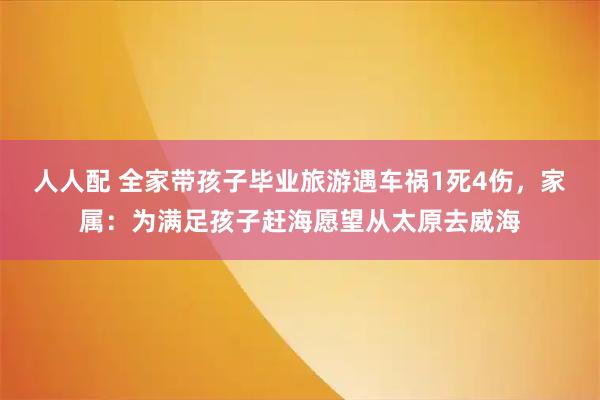 人人配 全家带孩子毕业旅游遇车祸1死4伤，家属：为满足孩子赶海愿望从太原去威海