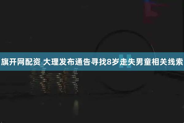 旗开网配资 大理发布通告寻找8岁走失男童相关线索