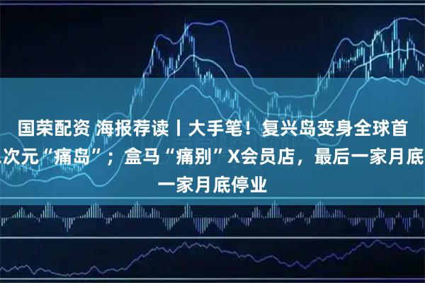 国荣配资 海报荐读丨大手笔！复兴岛变身全球首座二次元“痛岛”；盒马“痛别”X会员店，最后一家月底停业