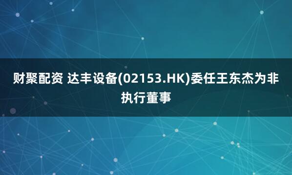 财聚配资 达丰设备(02153.HK)委任王东杰为非执行董事