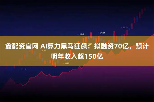 鑫配资官网 AI算力黑马狂飙：拟融资70亿，预计明年收入超150亿