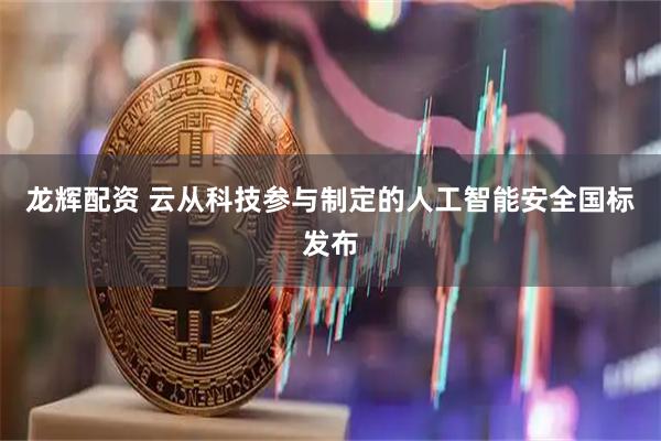 龙辉配资 云从科技参与制定的人工智能安全国标发布