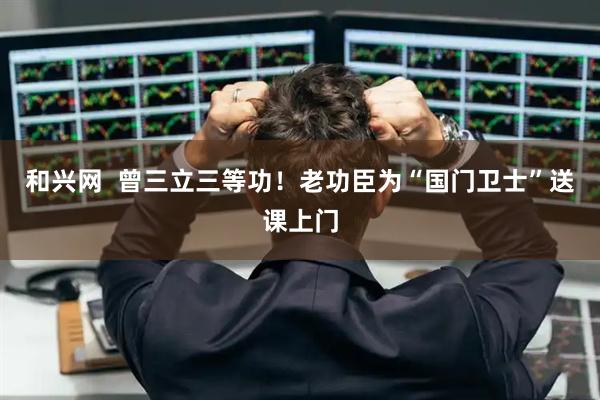 和兴网  曾三立三等功！老功臣为“国门卫士”送课上门