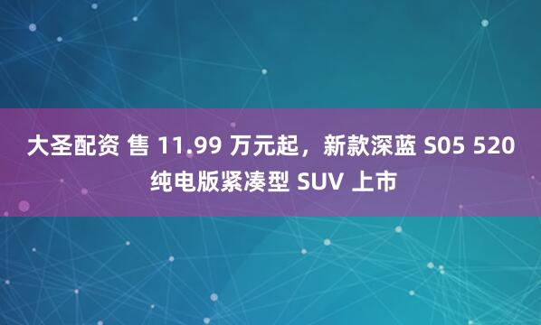 大圣配资 售 11.99 万元起，新款深蓝 S05 520 纯电版紧凑型 SUV 上市