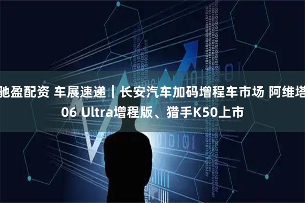 驰盈配资 车展速递｜长安汽车加码增程车市场 阿维塔06 Ultra增程版、猎手K50上市