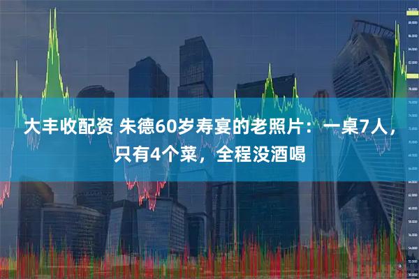 大丰收配资 朱德60岁寿宴的老照片：一桌7人，只有4个菜，全程没酒喝
