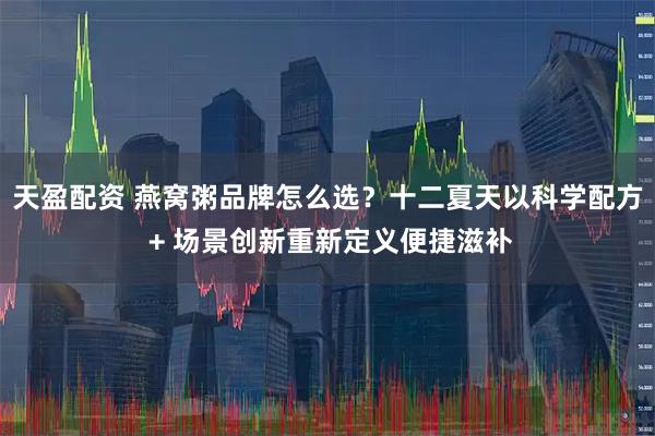 天盈配资 燕窝粥品牌怎么选？十二夏天以科学配方 + 场景创新重新定义便捷滋补