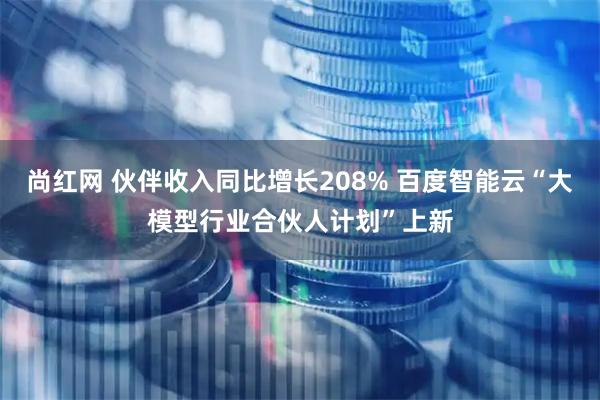 尚红网 伙伴收入同比增长208% 百度智能云“大模型行业合伙人计划”上新