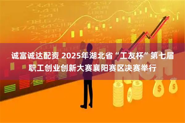 诚富诚达配资 2025年湖北省“工友杯”第七届职工创业创新大赛襄阳赛区决赛举行