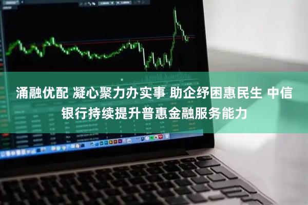 涌融优配 凝心聚力办实事 助企纾困惠民生 中信银行持续提升普惠金融服务能力