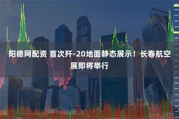 阳德网配资 首次歼-20地面静态展示！长春航空展即将举行