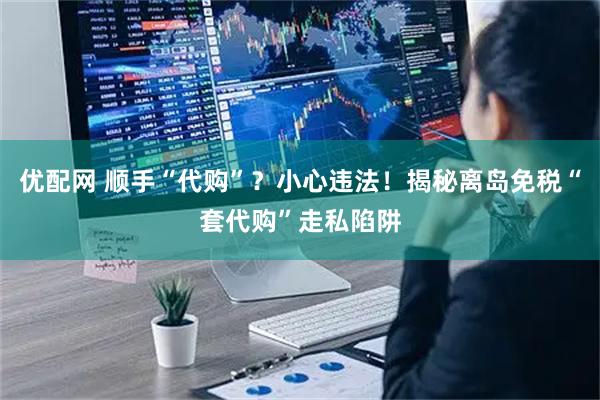 优配网 顺手“代购”？小心违法！揭秘离岛免税“套代购”走私陷阱