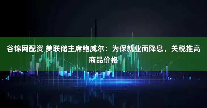 谷锦网配资 美联储主席鲍威尔：为保就业而降息，关税推高商品价格