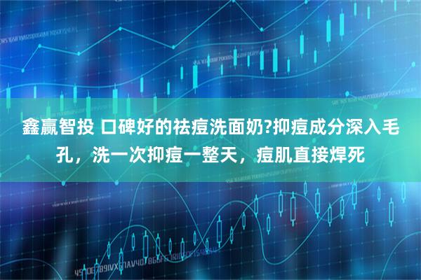 鑫赢智投 口碑好的祛痘洗面奶?抑痘成分深入毛孔，洗一次抑痘一整天，痘肌直接焊死