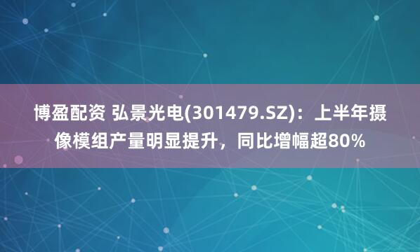 博盈配资 弘景光电(301479.SZ)：上半年摄像模组产量明显提升，同比增幅超80%