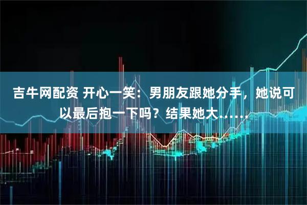 吉牛网配资 开心一笑：男朋友跟她分手，她说可以最后抱一下吗？结果她大……