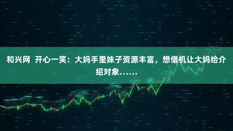 和兴网  开心一笑：大妈手里妹子资源丰富，想借机让大妈给介绍对象……