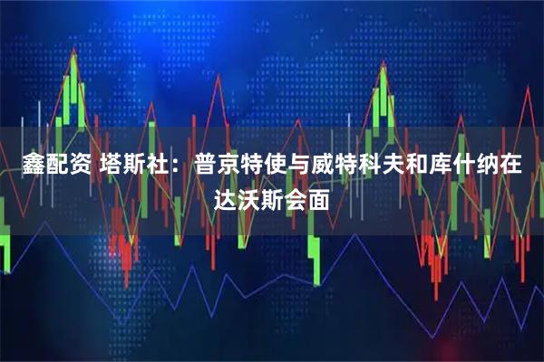 鑫配资 塔斯社：普京特使与威特科夫和库什纳在达沃斯会面