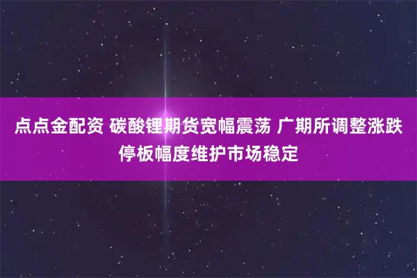 点点金配资 碳酸锂期货宽幅震荡 广期所调整涨跌停板幅度维护市场稳定