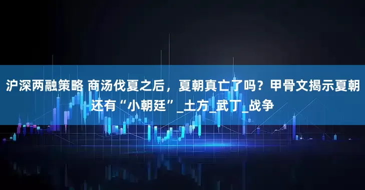 沪深两融策略 商汤伐夏之后，夏朝真亡了吗？甲骨文揭示夏朝还有“小朝廷”_土方_武丁_战争