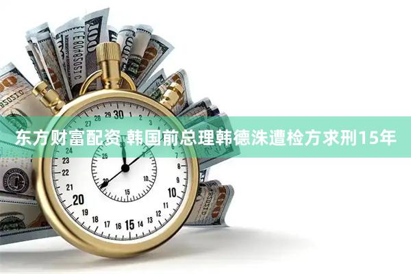 东方财富配资 韩国前总理韩德洙遭检方求刑15年