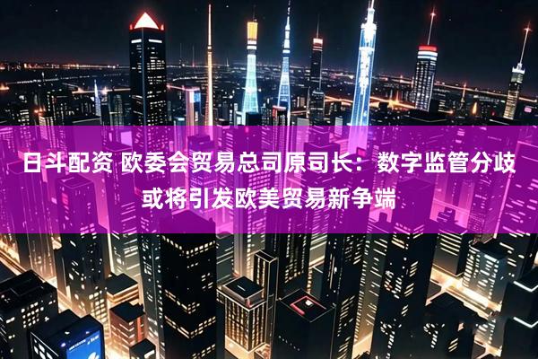 日斗配资 欧委会贸易总司原司长：数字监管分歧或将引发欧美贸易新争端