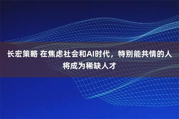 长宏策略 在焦虑社会和AI时代，特别能共情的人将成为稀缺人才