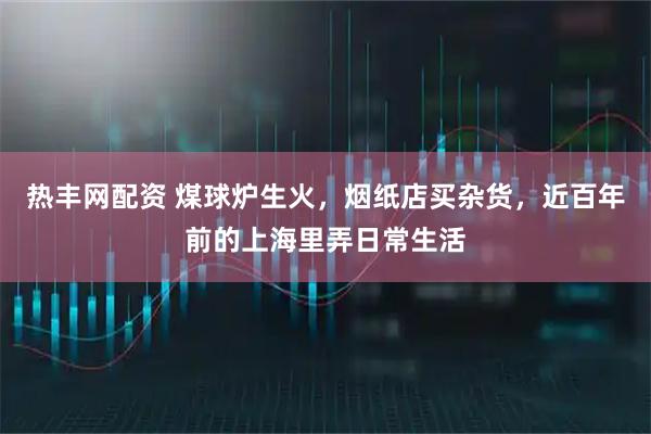 热丰网配资 煤球炉生火，烟纸店买杂货，近百年前的上海里弄日常生活